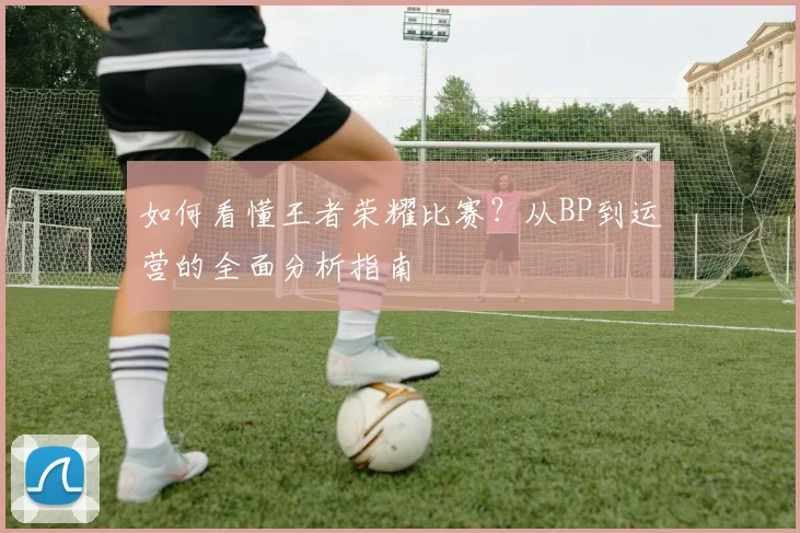 如何看懂王者荣耀比赛?从BP到运营的全面分析指南