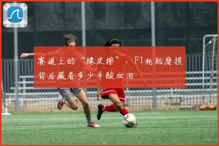 赛道上的“橡皮擦”，F1轮胎磨损背后藏着多少辛酸血泪