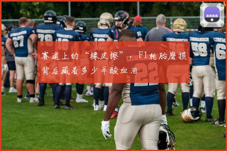 赛道上的“橡皮擦”，F1轮胎磨损背后藏着多少辛酸血泪