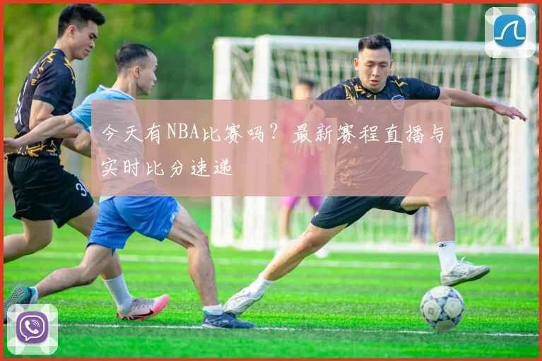 今天有NBA比赛吗?最新赛程直播与实时比分速递
