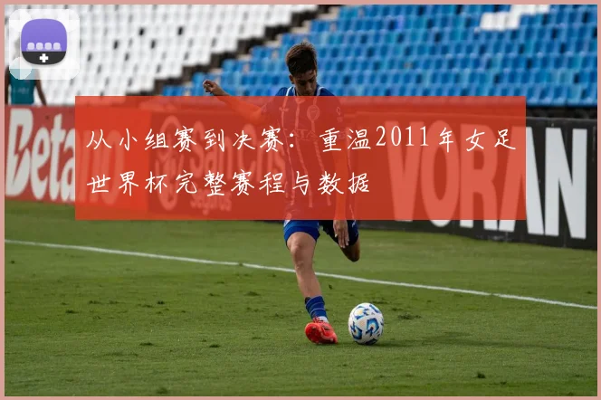 从小组赛到决赛:重温2011年女足世界杯完整赛程与数据