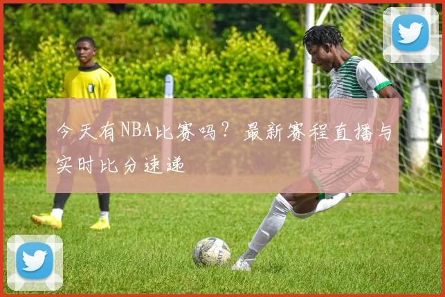 今天有NBA比赛吗?最新赛程直播与实时比分速递