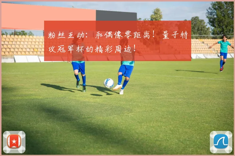 粉丝互动：和偶像零距离！量子特攻冠军杯的精彩周边！