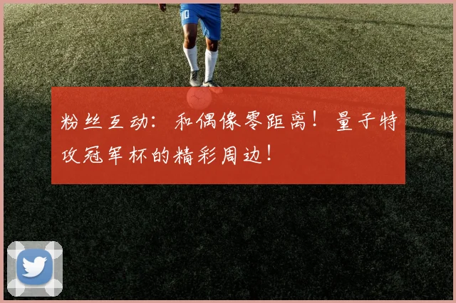 粉丝互动：和偶像零距离！量子特攻冠军杯的精彩周边！