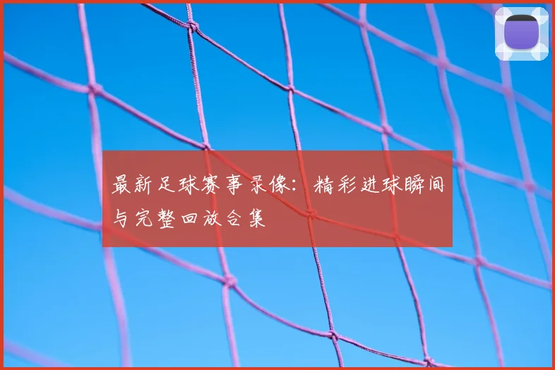 最新足球赛事录像：精彩进球瞬间与完整回放合集