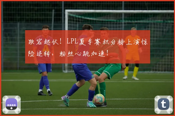 跌宕起伏！LPL夏季赛积分榜上演惊险逆转，粉丝心跳加速！