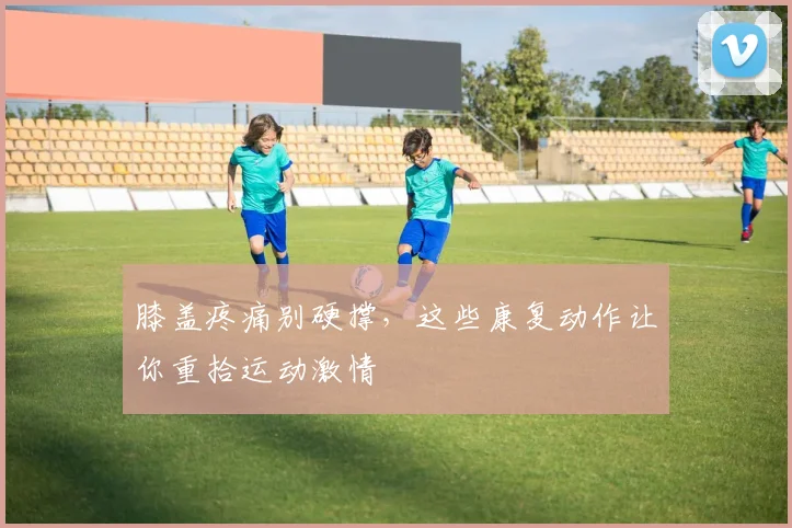 膝盖疼痛别硬撑，这些康复动作让你重拾运动激情