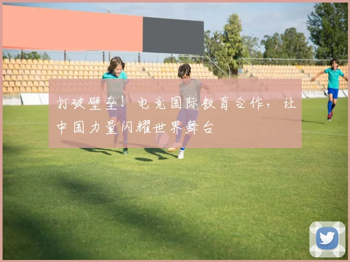 打破壁垒！电竞国际教育合作，让中国力量闪耀世界舞台