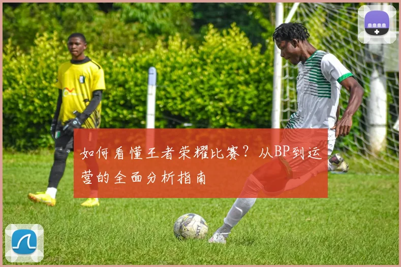 如何看懂王者荣耀比赛?从BP到运营的全面分析指南
